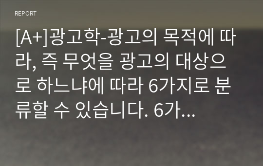 [A+]광고학-광고의 목적에 따라, 즉 무엇을 광고의 대상으로 하느냐에 따라 6가지로 분류할 수 있습니다. 6가지에 대한 개념을 제시하고, 이 중 3가지를 선택한 후 이와 관련된 최근 광고의 사례를 제시해봅시다.