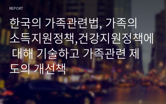 한국의 가족관련법, 가족의 소득지원정책,건강지원정책에 대해 기술하고 가족관련 제도의 개선책