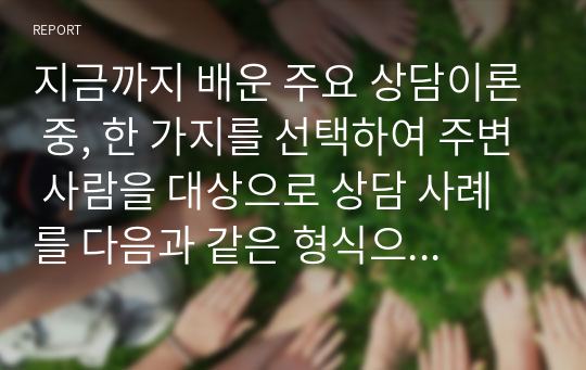 지금까지 배운 주요 상담이론 중, 한 가지를 선택하여 주변 사람을 대상으로 상담 사례를 다음과 같은 형식으로 작성해서 제출하세요