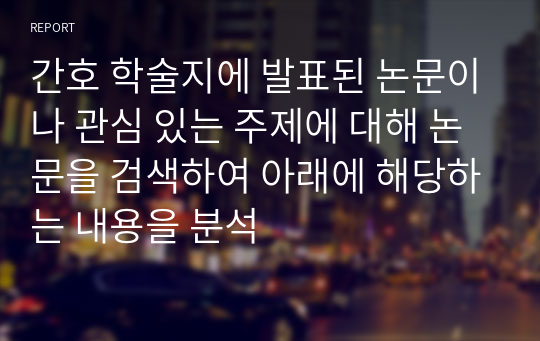 간호 학술지에 발표된 논문이나 관심 있는 주제에 대해 논문을 검색하여 아래에 해당하는 내용을 분석