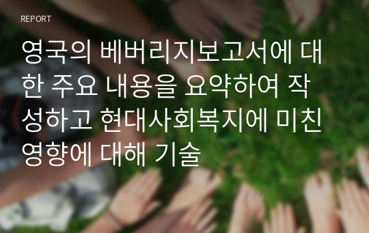 영국의 베버리지보고서에 대한 주요 내용을 요약하여 작성하고 현대사회복지에 미친 영향에 대해 기술