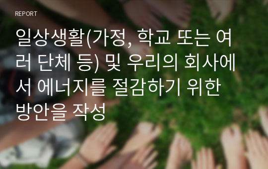 일상생활(가정, 학교 또는 여러 단체 등) 및 우리의 회사에서 에너지를 절감하기 위한 방안을 작성