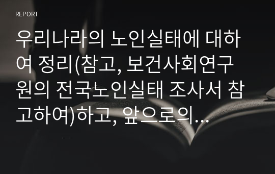 우리나라의 노인실태에 대하여 정리(참고, 보건사회연구원의 전국노인실태 조사서 참고하여)하고, 앞으로의 대응 및 제언을 제시해 본다.