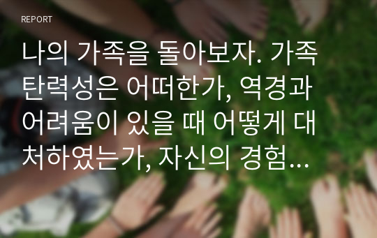 나의 가족을 돌아보자. 가족탄력성은 어떠한가, 역경과 어려움이 있을 때 어떻게 대처하였는가, 자신의 경험 중 구체적인 예