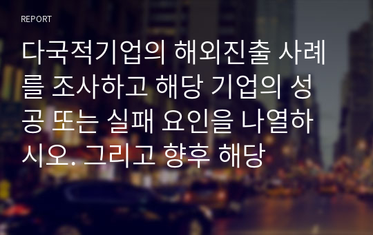 다국적기업의 해외진출 사례를 조사하고 해당 기업의 성공 또는 실패 요인을 나열하시오. 그리고 향후 해당