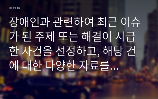 장애인과 관련하여 최근 이슈가 된 주제 또는 해결이 시급한 사건을 선정하고, 해당 건에 대한 다양한 자료를 검색