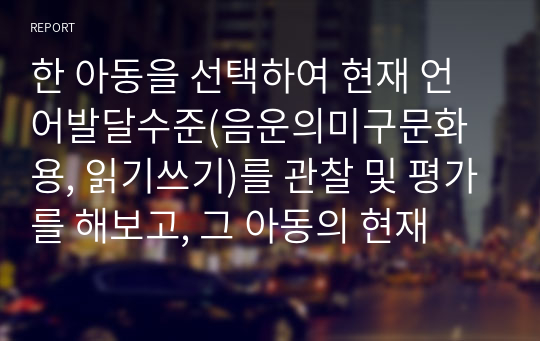 한 아동을 선택하여 현재 언어발달수준(음운의미구문화용, 읽기쓰기)를 관찰 및 평가를 해보고, 그 아동의 현재