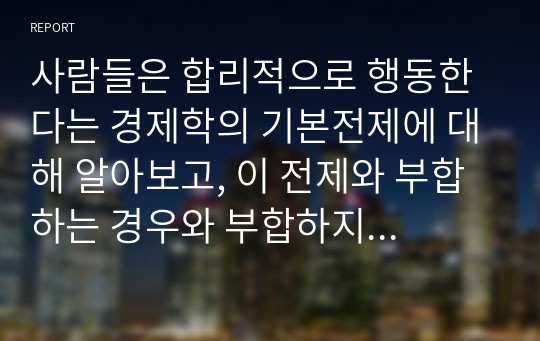 사람들은 합리적으로 행동한다는 경제학의 기본전제에 대해 알아보고, 이 전제와 부합하는 경우와 부합하지 않는 경우의 사례를 찾아보고자 한다.