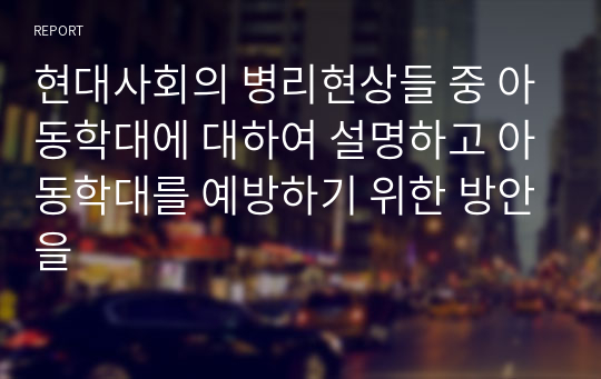 현대사회의 병리현상들 중 아동학대에 대하여 설명하고 아동학대를 예방하기 위한 방안을