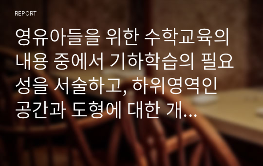 영유아들을 위한 수학교육의 내용 중에서 기하학습의 필요성을 서술하고, 하위영역인 공간과 도형에 대한 개념을 서술하고, 일상적인 생활에서 공간과 도형의 개념을 활용한 것을 찾아보고, 도형에 대한 연령별 이해를 서술하며, 유아교육기관에서의 기하편의 지도방법을 제시하시오.