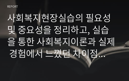 사회복지현장실습의 필요성 및 중요성을 정리하고, 실습을 통한 사회복지이론과 실제 경험에서 느꼈던 차이점에 대한 의견을 제시하시오.