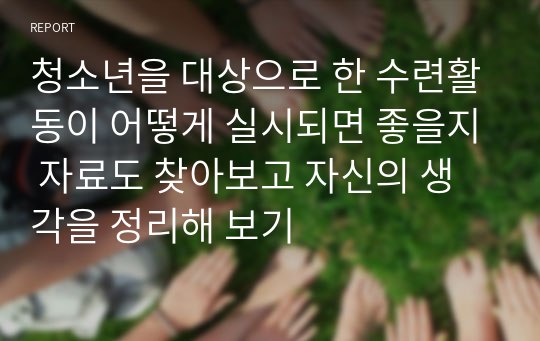 청소년을 대상으로 한 수련활동이 어떻게 실시되면 좋을지 자료도 찾아보고 자신의 생각을 정리해 보기