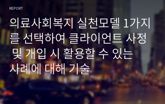 의료사회복지 실천모델 1가지를 선택하여 클라이언트 사정 및 개입 시 활용할 수 있는 사례에 대해 기술