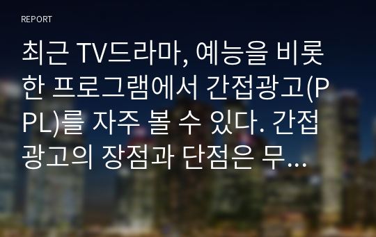 최근 TV드라마, 예능을 비롯한 프로그램에서 간접광고(PPL)를 자주 볼 수 있다. 간접광고의 장점과 단점은 무엇이 있으며, 이에 대한 본인의 견해를 기술하라.