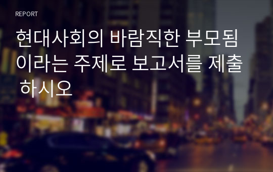 현대사회의 바람직한 부모됨이라는 주제로 보고서를 제출 하시오