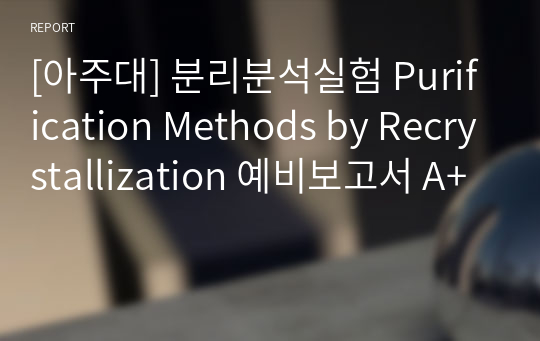 [아주대] 분리분석실험 Purification Methods by Recrystallization 예비보고서 A+