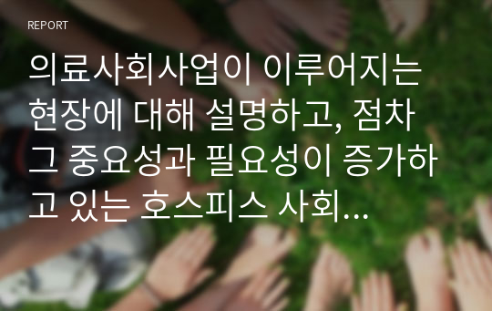 의료사회사업이 이루어지는 현장에 대해 설명하고, 점차 그 중요성과 필요성이 증가하고 있는 호스피스 사회사업에 대한 개인의 생각을 서술하시오