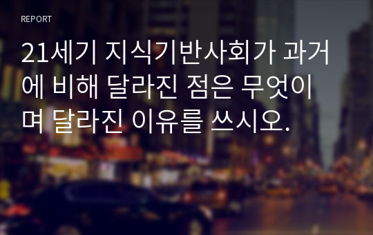 21세기 지식기반사회가 과거에 비해 달라진 점은 무엇이며 달라진 이유를 쓰시오.