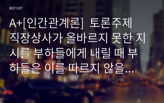 A+[인간관계론]  토론주제  직장상사가 올바르지 못한 지시를 부하들에게 내릴 때 부하들은 이를 따르지 않을 의무와 적극적 행동을 취할 의무가 있다는 주장에 대한 찬반 입장을 토론해 봅시다.