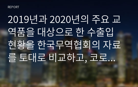 2019년과 2020년의 주요 교역품을 대상으로 한 수출입 현황을 한국무역협회의 자료를 토대로 비교하고, 코로나19 사태가 무역에 미친 영향을 파악해보고자 한다.