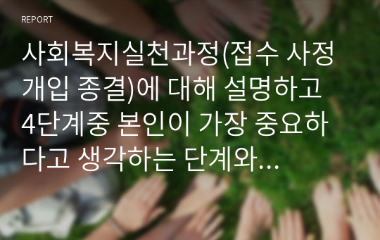 사회복지실천과정(접수 사정 개입 종결)에 대해 설명하고 4단계중 본인이 가장 중요하다고 생각하는 단계와 그 이유