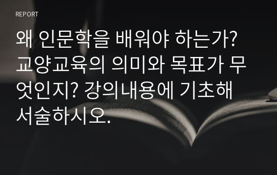 왜 인문학을 배워야 하는가? 교양교육의 의미와 목표가 무엇인지? 강의내용에 기초해 서술하시오.