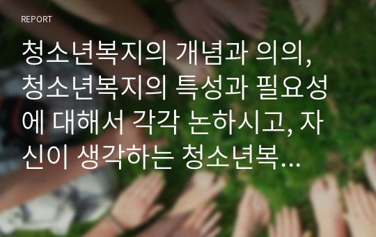 청소년복지의 개념과 의의, 청소년복지의 특성과 필요성에 대해서 각각 논하시고, 자신이 생각하는 청소년복지의 서비스나 프로젝트 사업에 대해서 기술하시오