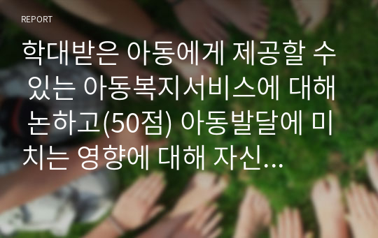 학대받은 아동에게 제공할 수 있는 아동복지서비스에 대해 논하고(50점) 아동발달에 미치는 영향에 대해 자신의 의견도 논하시오(50점).