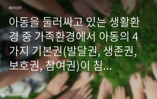 아동을 둘러싸고 있는 생활환경 중 가족환경에서 아동의 4가지 기본권(발달권, 생존권, 보호권, 참여권)이 침해 받는 실제 사례