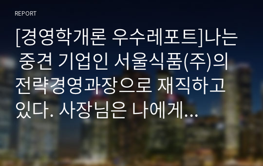 [경영학개론 우수레포트]나는 중견 기업인 서울식품(주)의 전략경영과장으로 재직하고 있다. 사장님은 나에게 회사의 성장과 장기 발전을 위하여 새로운 제품개발을 하라는 중장기 계획을 맡겼다. 다음 달 전략기획팀과 1차 전략회의를 갖기로 하였다. 위와 같은 상황을 가정할 때 1차 전략회의에서 토의해야 할 안건으로 제품개발을 위한 기획서 초안 을 만들어 보시오.