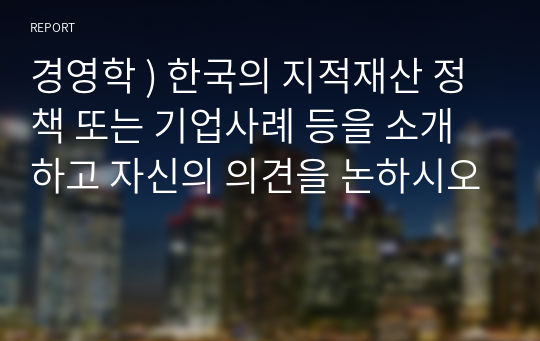 경영학 ) 한국의 지적재산 정책 또는 기업사례 등을 소개하고 자신의 의견을 논하시오