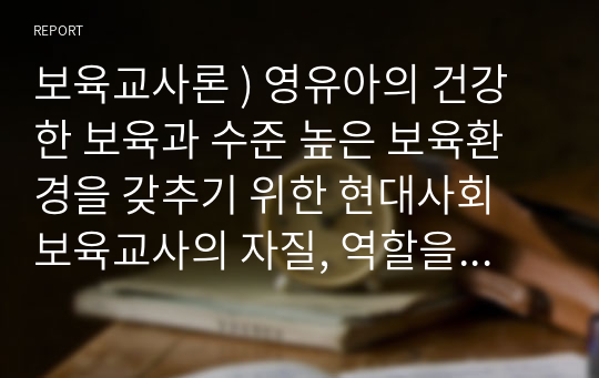 보육교사론 ) 영유아의 건강한 보육과 수준 높은 보육환경을 갖추기 위한 현대사회 보육교사의 자질, 역할을 설명해 보세요.