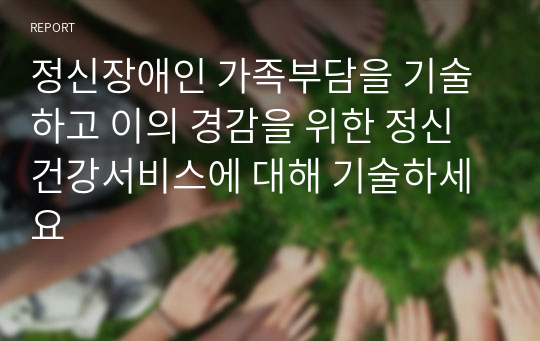 정신장애인 가족부담을 기술하고 이의 경감을 위한 정신건강서비스에 대해 기술하세요