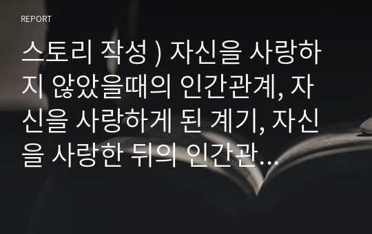 스토리 작성 ) 자신을 사랑하지 않았을때의 인간관계, 자신을 사랑하게 된 계기, 자신을 사랑한 뒤의 인간관계를 대학생활에서 있을 법한 스토리로 작성