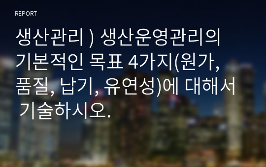 생산관리 ) 생산운영관리의 기본적인 목표 4가지(원가, 품질, 납기, 유연성)에 대해서 기술하시오.