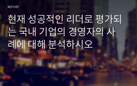 현재 성공적인 리더로 평가되는 국내 기업의 경영자의 사례에 대해 분석하시오