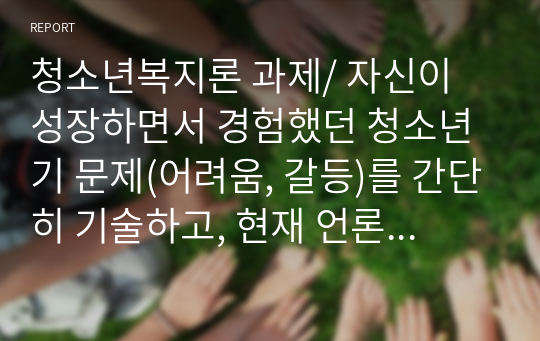 청소년복지론 과제/ 자신이 성장하면서 경험했던 청소년기 문제(어려움, 갈등)를 간단히 기술하고, 현재 언론 매체(신문, TV, 인터넷 등)에서 보도된 청소년문제 중 자신의 문제와 연관성이 있는 보도내용을 함께 소개하여, 이에 대한 원인과 사회복지 차원의 개입방향을 논하세요.