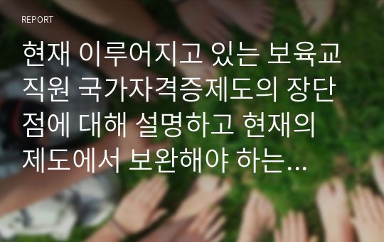 현재 이루어지고 있는 보육교직원 국가자격증제도의 장단점에 대해 설명하고 현재의 제도에서 보완해야 하는 부분을 실례