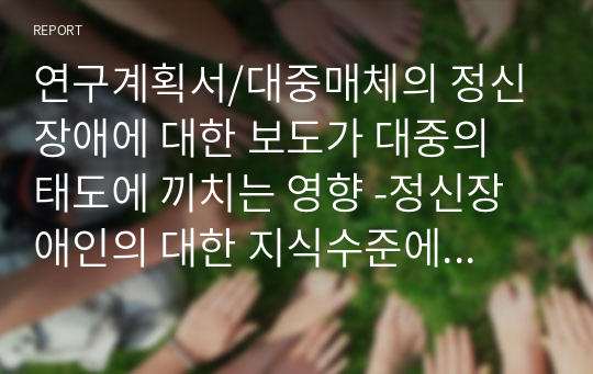 연구계획서/대중매체의 정신장애에 대한 보도가 대중의 태도에 끼치는 영향 -정신장애인의 대한 지식수준에 따라서-