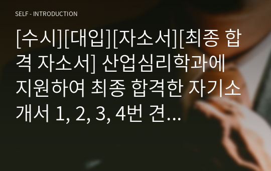 [수시][대입][자소서][최종 합격 자소서] 산업심리학과에 지원하여 최종 합격한 자기소개서 1, 2, 3, 4번 견본입니다. 산업심리학과 자소서 작성은 매우 어렵습니다. 인간의 심리를 분석적으로 다루기 때문에 어설프게 썼다가는 금세 들통이 나기 때문입니다. 따라서 본 자료를 참고하시면 산업심리학과 자소서 작성에 큰 도움이 될 것입니다.