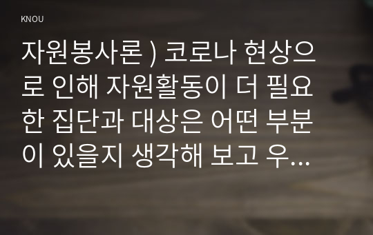 자원봉사론 ) 코로나 현상으로 인해 자원활동이 더 필요한 집단과 대상은 어떤 부분이 있을지 생각해 보고 우리가 할 수 있는 봉사활동 방안에 대해 구체적으로 기술해 보십시오.