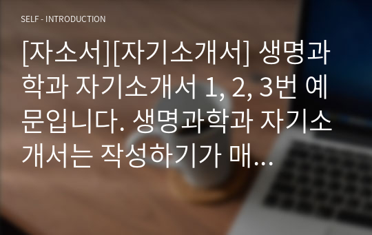 [자소서][자기소개서] 생명과학과 자기소개서 1, 2, 3번 예문입니다. 생명과학과 자기소개서는 작성하기가 매우 어렵습니다. 인간의 윤리와 연결하여 의학, 생물학, 화학과도 융합시켜야 하기 때문입니다. 본 자료는 타 교과와 생명과학과를 잘 융합시킨 훌륭한 작품입니다. 따라서 생명과학과에 지원하실 분들은 꼭 읽어보시기를 권장합니다. 반드시 합격의 영광이 함께