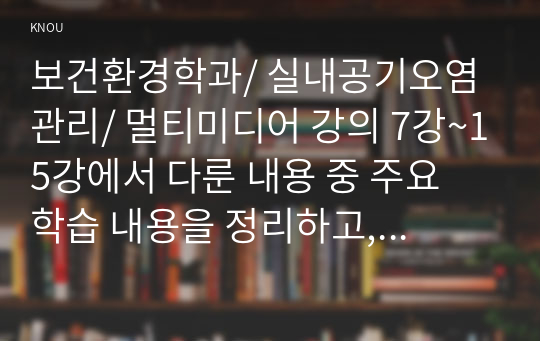 보건환경학과/ 실내공기오염관리/ 멀티미디어 강의 7강~15강에서 다룬 내용 중 주요 학습 내용을 정리하고, 각 강에서 정리한 학습 내용의 다음 부분에 서술형 문제(정답 및 해설 포함, 총 9문제)를 만들어 제출하시오.