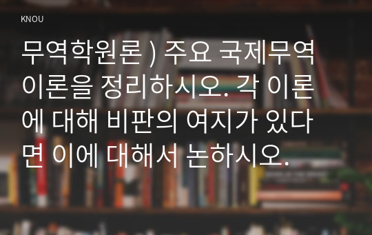 무역학원론 ) 주요 국제무역이론을 정리하시오. 각 이론에 대해 비판의 여지가 있다면 이에 대해서 논하시오.