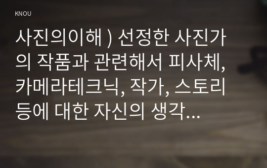 사진의이해 ) 선정한 사진가의 작품과 관련해서 피사체, 카메라테크닉, 작가, 스토리 등에 대한 자신의 생각을 기술하시오.