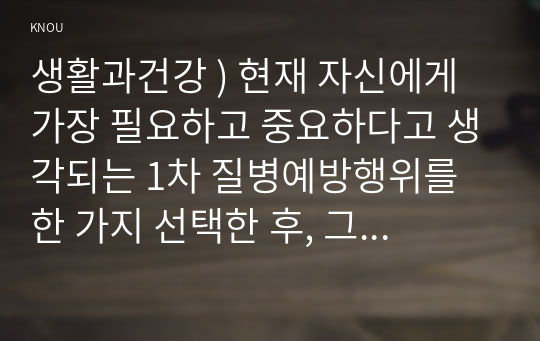 생활과건강 ) 현재 자신에게 가장 필요하고 중요하다고 생각되는 1차 질병예방행위를 한 가지 선택한 후, 그 예방행위의 필요성과 중요성 및 실천방안에 대해 상세히 기술하시오