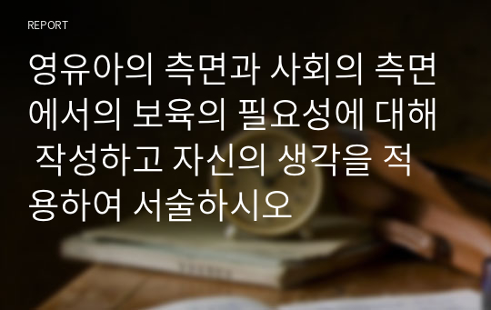 영유아의 측면과 사회의 측면에서의 보육의 필요성에 대해 작성하고 자신의 생각을 적용하여 서술하시오