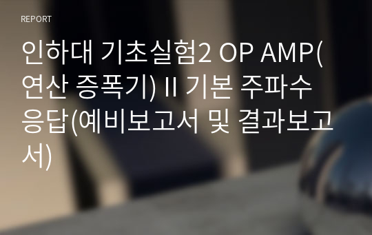 인하대 기초실험2 OP AMP(연산 증폭기) II 기본 주파수 응답(예비보고서 및 결과보고서)