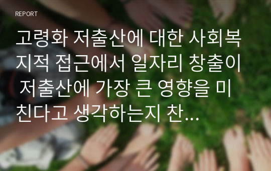 고령화 저출산에 대한 사회복지적 접근에서 일자리 창출이 저출산에 가장 큰 영향을 미친다고 생각하는지 찬성 또는 반대의견을 제시하고 토론하시오