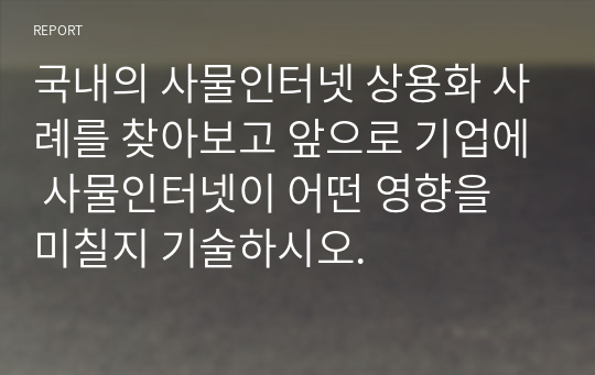 국내의 사물인터넷 상용화 사례를 찾아보고 앞으로 기업에 사물인터넷이 어떤 영향을 미칠지 기술하시오.